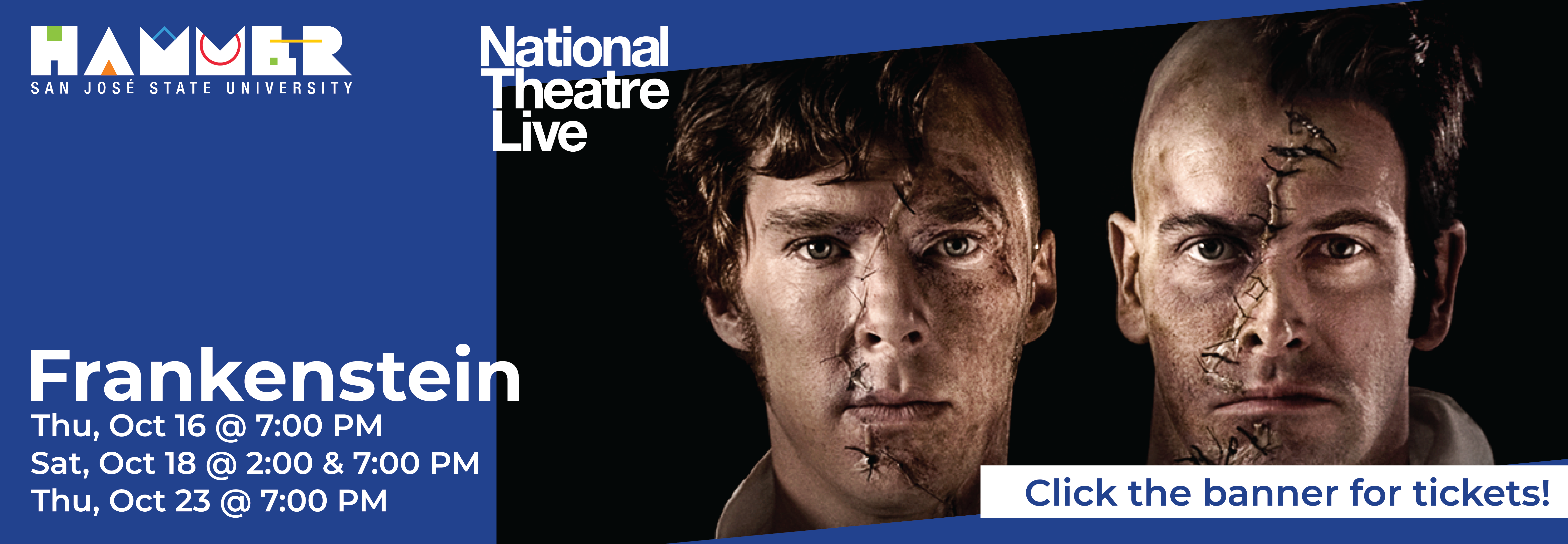 Blue and black banner with headshots of actors Benedict Cumberbatch and Johnny Lee Miller with half of each of their faces being stitched on. Text in white says "Frankenstein Thu, Oct 16 @ 7 PM; Sat, Oct 18 @ 2 & 7 PM; Thu, Oct 23 @ 7 PM. Thin white banner on the far bottom right says "Click the banner for tickets".